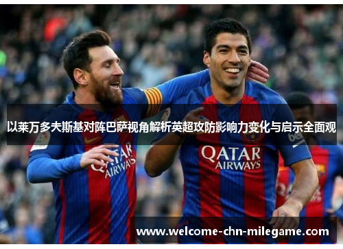 以莱万多夫斯基对阵巴萨视角解析英超攻防影响力变化与启示全面观