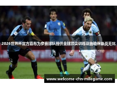 2026世界杯官方宣布为参赛球队提供全球顶尖训练设施确保备战无忧