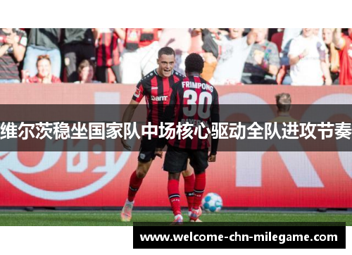 维尔茨稳坐国家队中场核心驱动全队进攻节奏