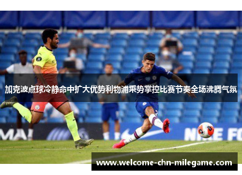加克波点球冷静命中扩大优势利物浦乘势掌控比赛节奏全场沸腾气氛